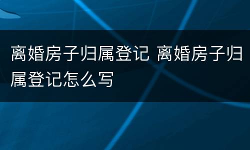 离婚房子归属登记 离婚房子归属登记怎么写