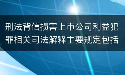 刑法背信损害上市公司利益犯罪相关司法解释主要规定包括什么