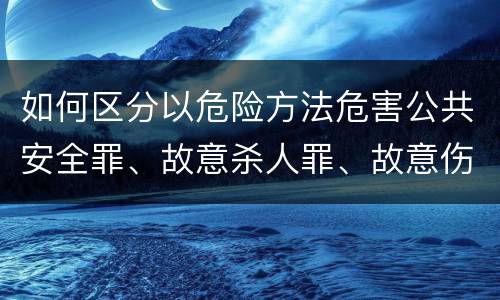 如何区分以危险方法危害公共安全罪、故意杀人罪、故意伤害罪以及故意毁坏财物罪的界限