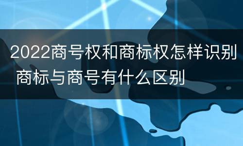 2022商号权和商标权怎样识别 商标与商号有什么区别