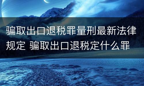 骗取出口退税罪量刑最新法律规定 骗取出口退税定什么罪