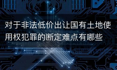 对于非法低价出让国有土地使用权犯罪的断定难点有哪些