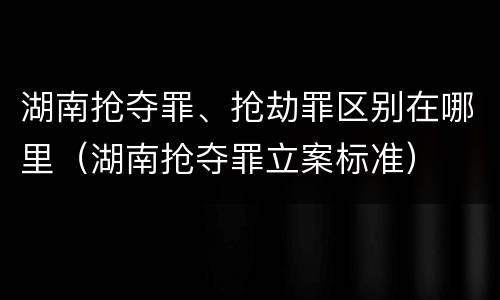 湖南抢夺罪、抢劫罪区别在哪里（湖南抢夺罪立案标准）