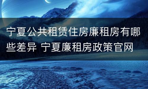 宁夏公共租赁住房廉租房有哪些差异 宁夏廉租房政策官网