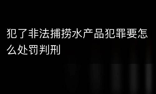 犯了非法捕捞水产品犯罪要怎么处罚判刑