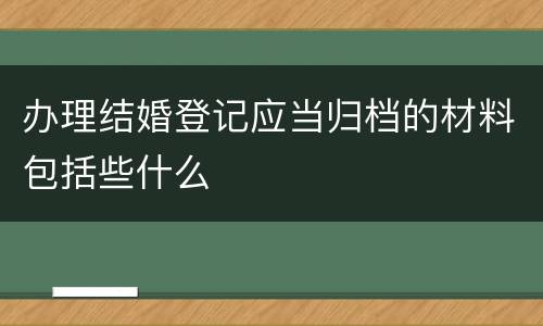 办理结婚登记应当归档的材料包括些什么