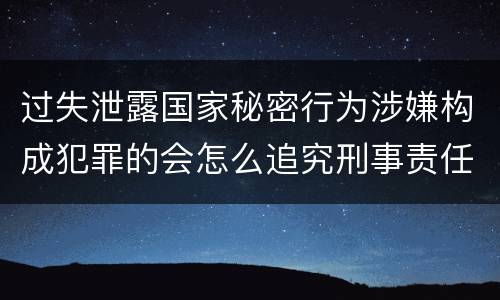 过失泄露国家秘密行为涉嫌构成犯罪的会怎么追究刑事责任