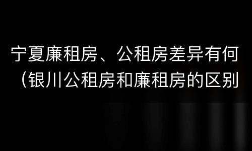 宁夏廉租房、公租房差异有何（银川公租房和廉租房的区别）