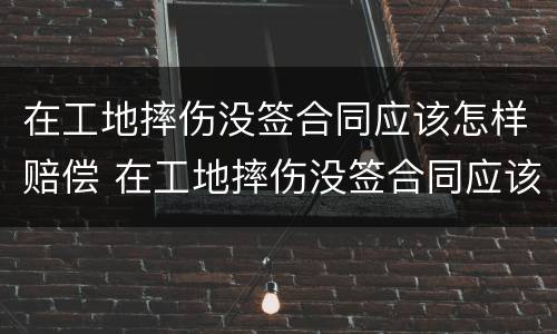 在工地摔伤没签合同应该怎样赔偿 在工地摔伤没签合同应该怎样赔偿呢