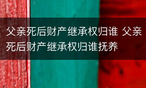 父亲死后财产继承权归谁 父亲死后财产继承权归谁抚养