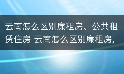 云南怎么区别廉租房、公共租赁住房 云南怎么区别廉租房,公共租赁住房和住宅