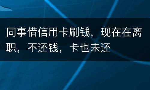 同事借信用卡刷钱，现在在离职，不还钱，卡也未还