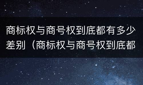 商标权与商号权到底都有多少差别（商标权与商号权到底都有多少差别呢）