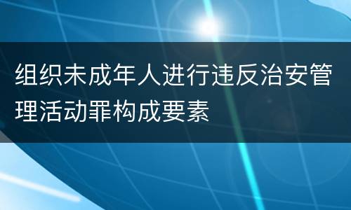 组织未成年人进行违反治安管理活动罪构成要素