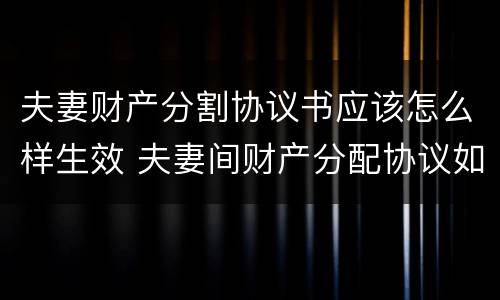 夫妻财产分割协议书应该怎么样生效 夫妻间财产分配协议如何有法律效益