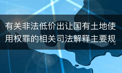 有关非法低价出让国有土地使用权罪的相关司法解释主要规定是什么