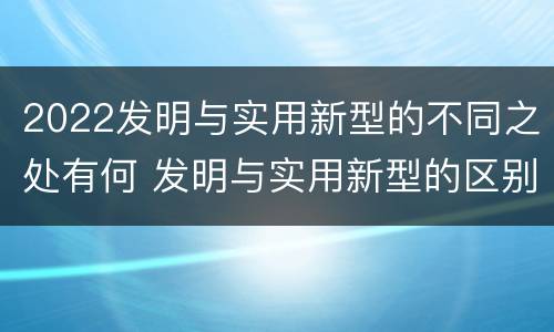 2022发明与实用新型的不同之处有何 发明与实用新型的区别有哪些