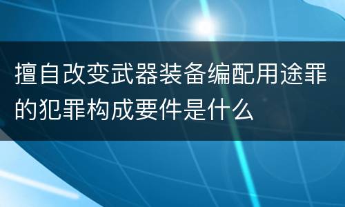 擅自改变武器装备编配用途罪的犯罪构成要件是什么