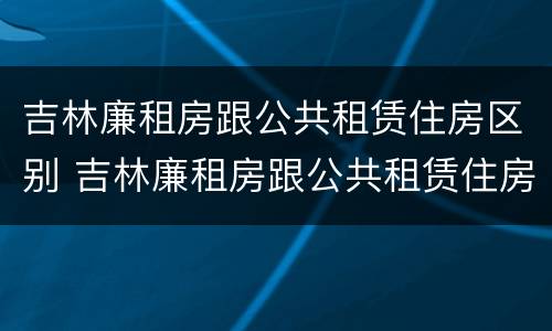 吉林廉租房跟公共租赁住房区别 吉林廉租房跟公共租赁住房区别大吗