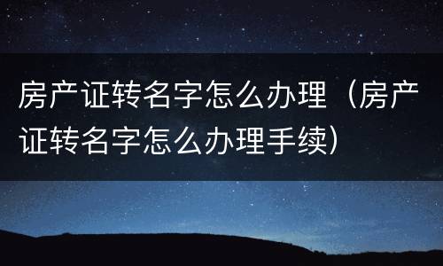 房产证转名字怎么办理（房产证转名字怎么办理手续）