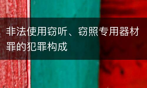 非法使用窃听、窃照专用器材罪的犯罪构成