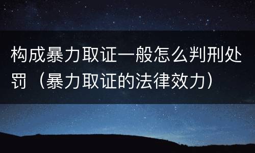 构成暴力取证一般怎么判刑处罚（暴力取证的法律效力）