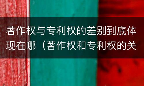 著作权与专利权的差别到底体现在哪（著作权和专利权的关系如何）