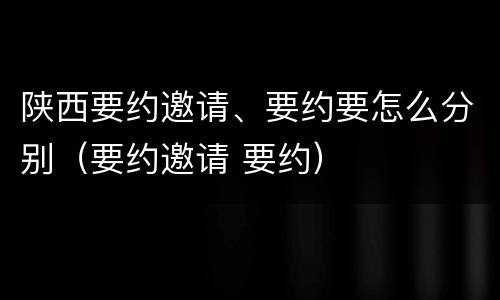 陕西要约邀请、要约要怎么分别（要约邀请 要约）