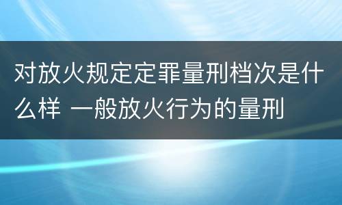 对放火规定定罪量刑档次是什么样 一般放火行为的量刑