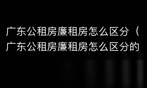 广东公租房廉租房怎么区分（广东公租房廉租房怎么区分的）