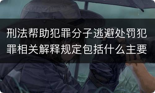 刑法帮助犯罪分子逃避处罚犯罪相关解释规定包括什么主要内容