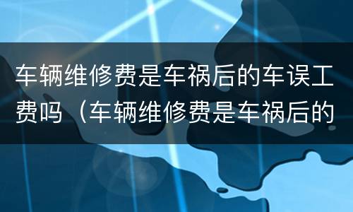 车辆维修费是车祸后的车误工费吗（车辆维修费是车祸后的车误工费吗多少钱）