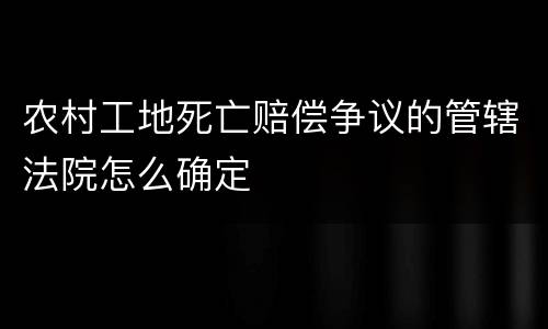 农村工地死亡赔偿争议的管辖法院怎么确定