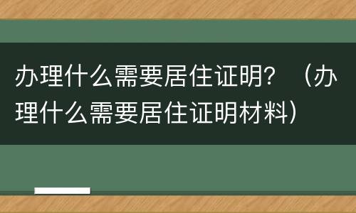 办理什么需要居住证明？（办理什么需要居住证明材料）