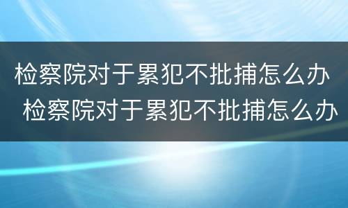 检察院对于累犯不批捕怎么办 检察院对于累犯不批捕怎么办