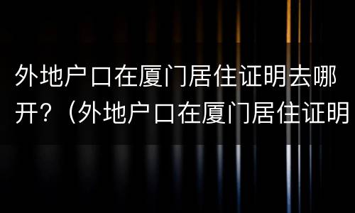 外地户口在厦门居住证明去哪开?（外地户口在厦门居住证明去哪开具）