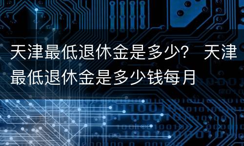 天津最低退休金是多少？ 天津最低退休金是多少钱每月