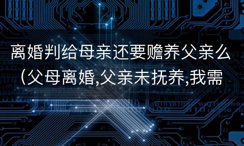 离婚判给母亲还要赡养父亲么（父母离婚,父亲未抚养,我需要赡养父亲吗）