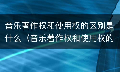 音乐著作权和使用权的区别是什么（音乐著作权和使用权的区别是什么意思）