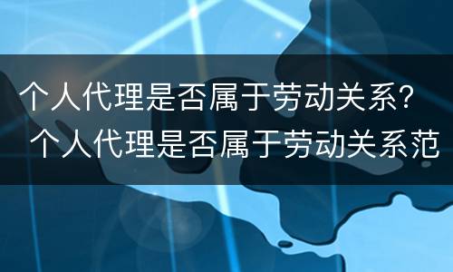 个人代理是否属于劳动关系？ 个人代理是否属于劳动关系范围