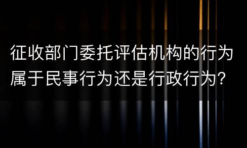 征收部门委托评估机构的行为属于民事行为还是行政行为？