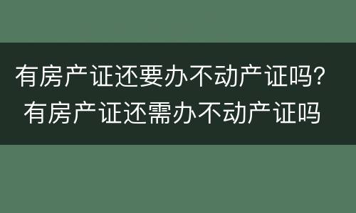 有房产证还要办不动产证吗？ 有房产证还需办不动产证吗