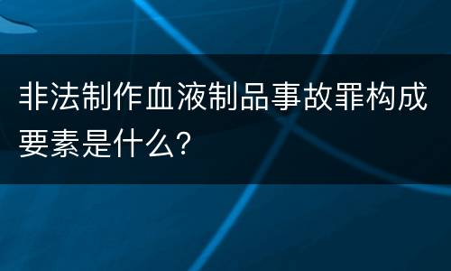 非法制作血液制品事故罪构成要素是什么？