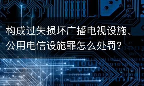 构成过失损坏广播电视设施、公用电信设施罪怎么处罚？