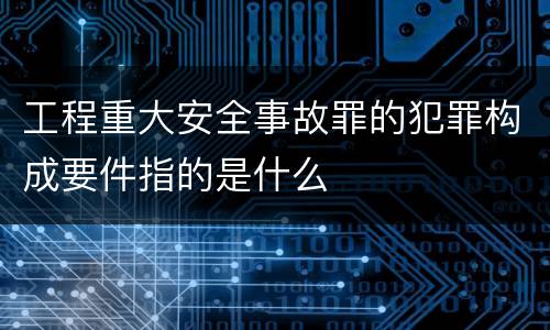 工程重大安全事故罪的犯罪构成要件指的是什么