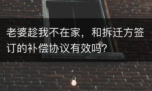 老婆趁我不在家，和拆迁方签订的补偿协议有效吗？