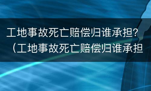 工地事故死亡赔偿归谁承担？（工地事故死亡赔偿归谁承担责任）