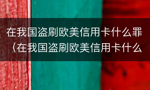 在我国盗刷欧美信用卡什么罪（在我国盗刷欧美信用卡什么罪名）