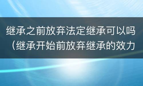 继承之前放弃法定继承可以吗（继承开始前放弃继承的效力）