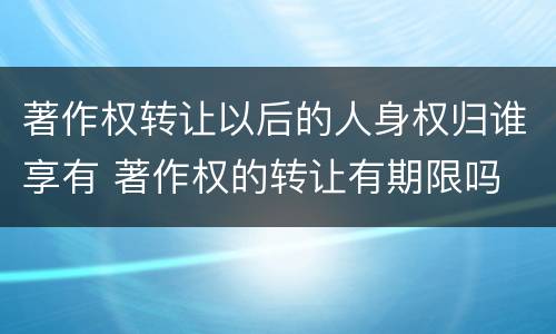 著作权转让以后的人身权归谁享有 著作权的转让有期限吗